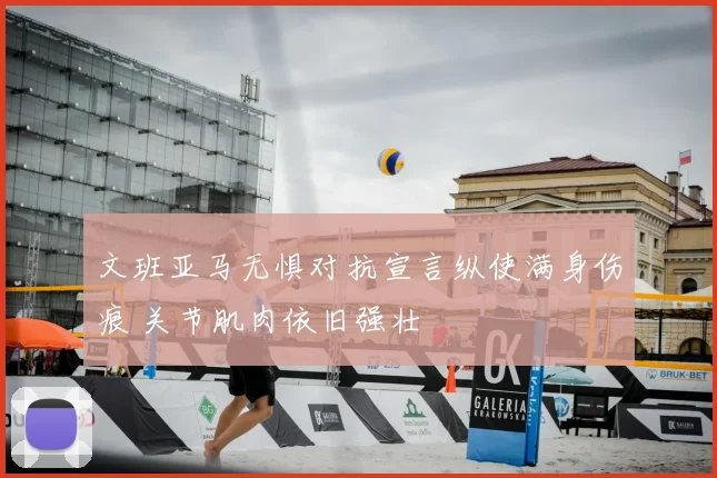 文班亚马无惧对抗宣言纵使满身伤痕 关节肌肉依旧强壮