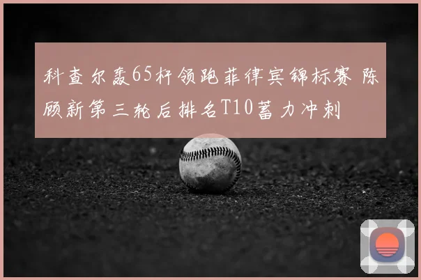 科查尔轰65杆领跑菲律宾锦标赛 陈顾新第三轮后排名T10蓄力冲刺