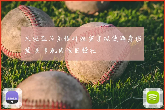 文班亚马无惧对抗宣言纵使满身伤痕 关节肌肉依旧强壮