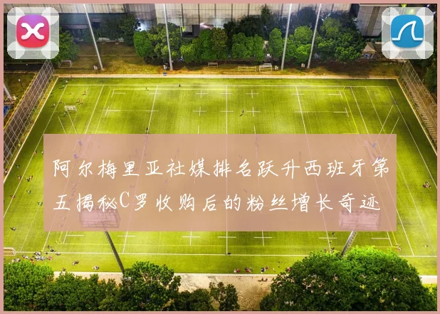 阿尔梅里亚社媒排名跃升西班牙第五揭秘C罗收购后的粉丝增长奇迹