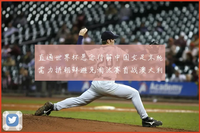 直通世界杯悬念待解中国女足末轮需力拼朝鲜避免淘汰赛首战澳大利亚