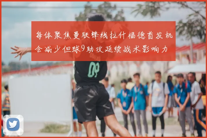 每体聚焦曼联锋线拉什福德首发机会减少但球9助攻延续战术影响力