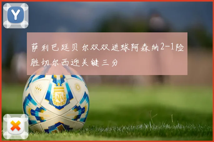 萨利巴廷贝尔双双进球阿森纳2-1险胜切尔西迎关键三分