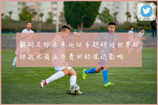 解码足球未来论坛专题研讨世界杯对战术商业与青训的深远影响