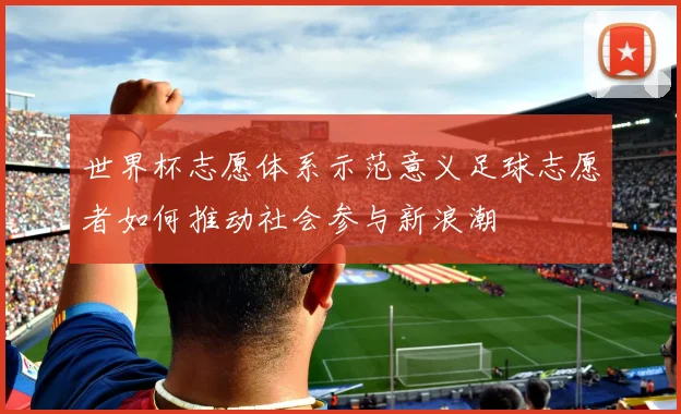 世界杯志愿体系示范意义足球志愿者如何推动社会参与新浪潮