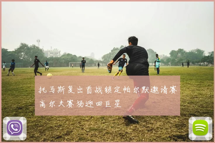 托马斯复出首战锁定帕尔默邀请赛高尔夫赛场迎回巨星