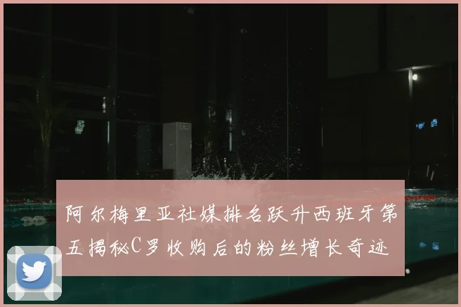 阿尔梅里亚社媒排名跃升西班牙第五揭秘C罗收购后的粉丝增长奇迹