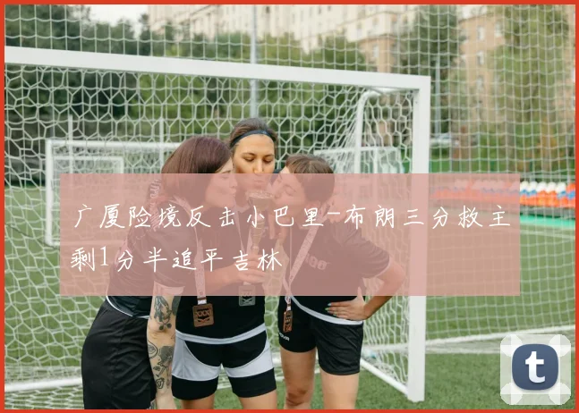 广厦险境反击小巴里-布朗三分救主剩1分半追平吉林