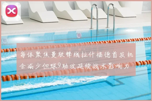 每体聚焦曼联锋线拉什福德首发机会减少但球9助攻延续战术影响力