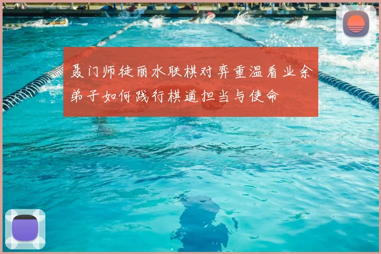 聂门师徒丽水联棋对弈重温看业余弟子如何践行棋道担当与使命