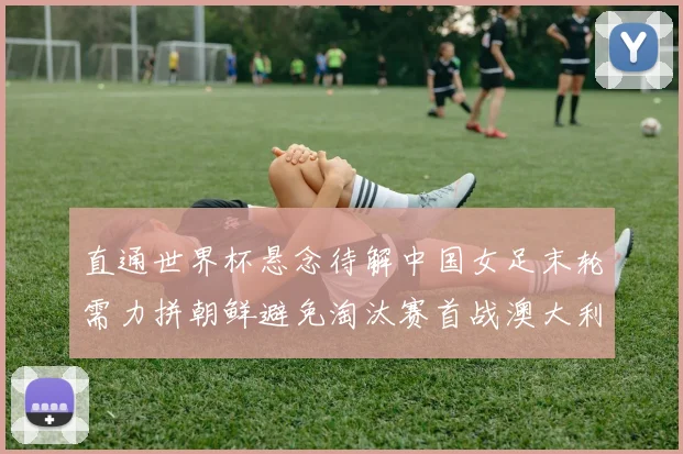 直通世界杯悬念待解中国女足末轮需力拼朝鲜避免淘汰赛首战澳大利亚