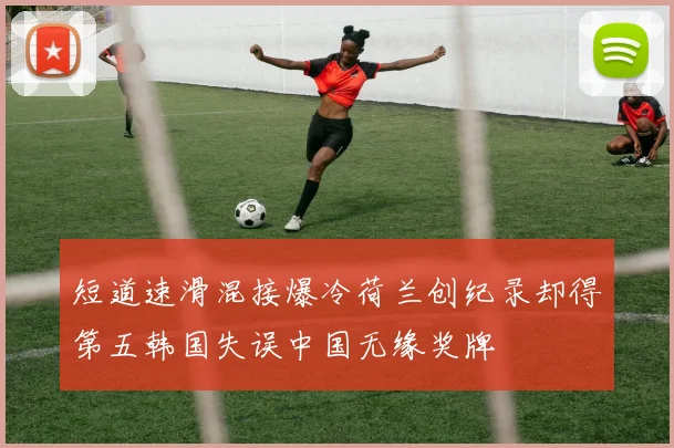 短道速滑混接爆冷荷兰创纪录却得第五韩国失误中国无缘奖牌