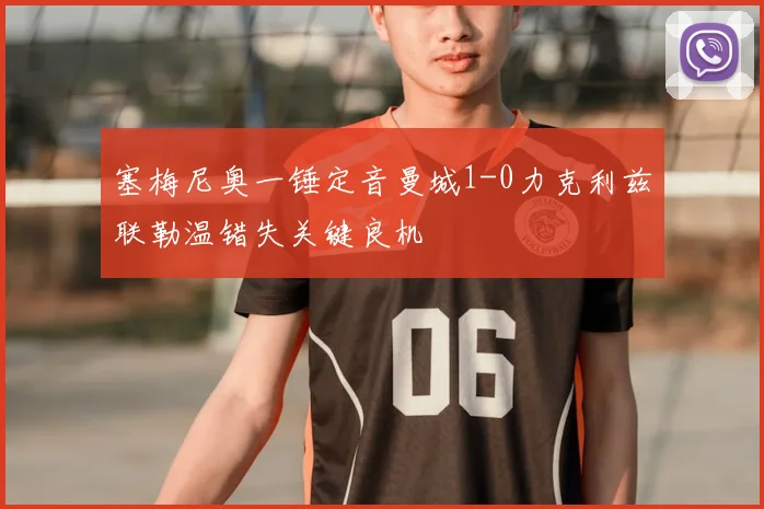 塞梅尼奥一锤定音曼城1-0力克利兹联勒温错失关键良机