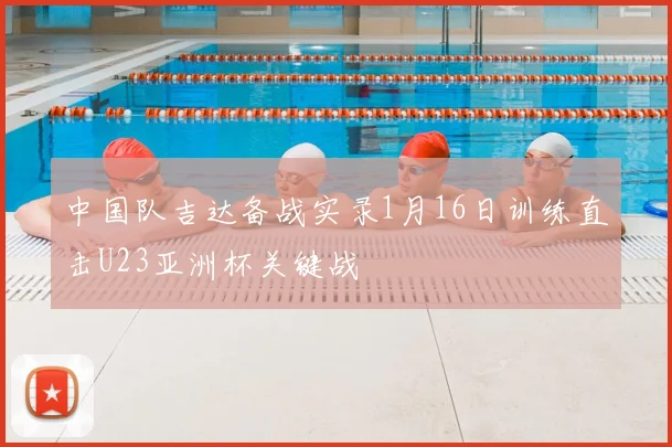 中国队吉达备战实录1月16日训练直击U23亚洲杯关键战